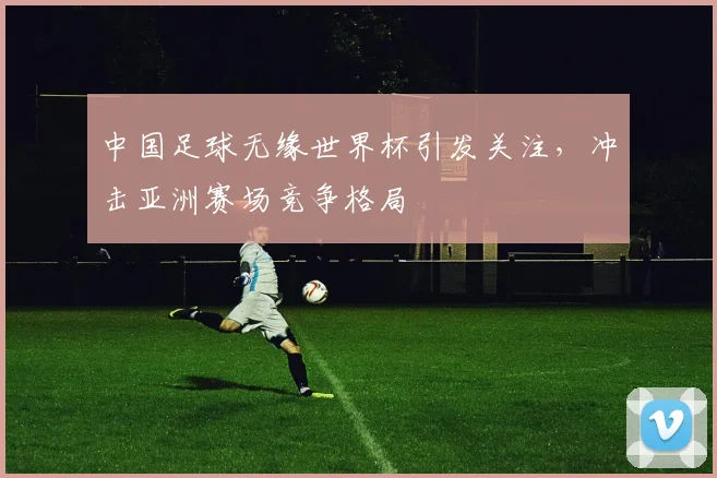 中国足球无缘世界杯引发关注，冲击亚洲赛场竞争格局