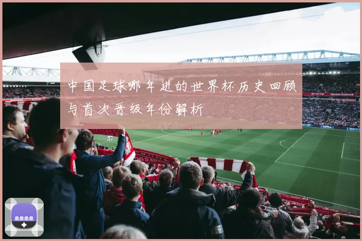 中国足球哪年进的世界杯历史回顾与首次晋级年份解析