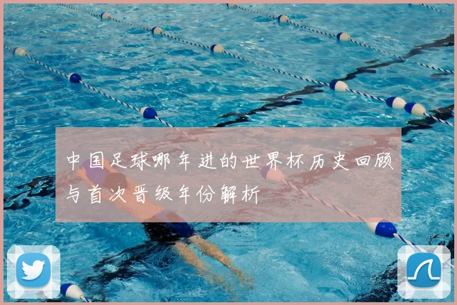 中国足球哪年进的世界杯历史回顾与首次晋级年份解析