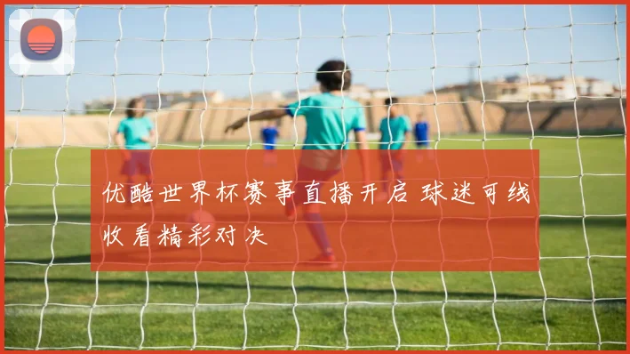 优酷世界杯赛事直播开启 球迷可线收看精彩对决