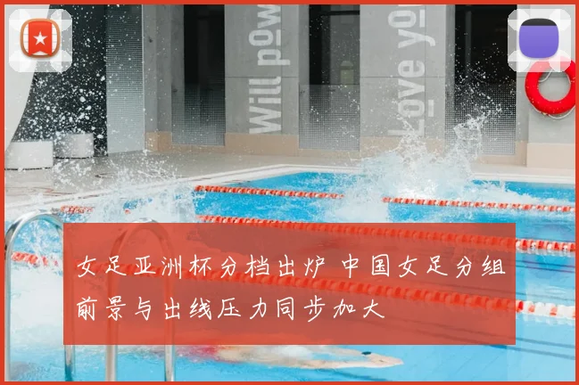 女足亚洲杯分档出炉 中国女足分组前景与出线压力同步加大