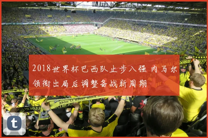 2018世界杯巴西队止步八强 内马尔领衔出局后调整备战新周期