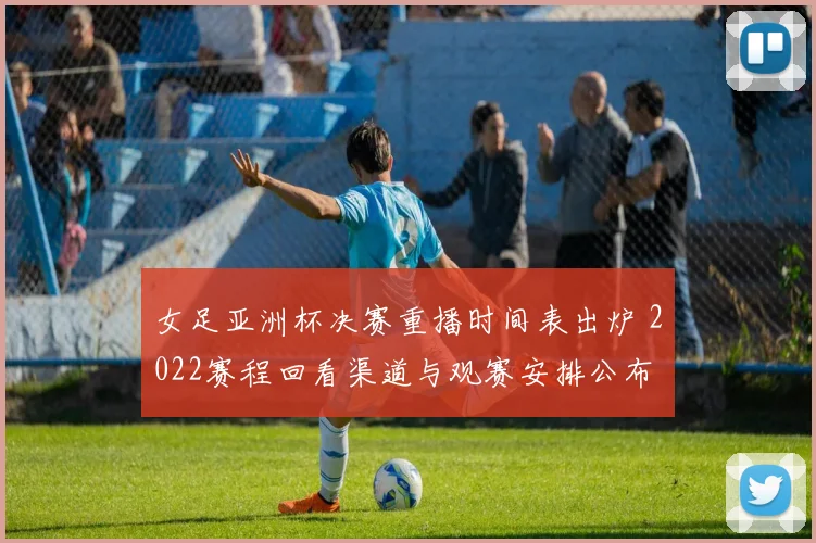 女足亚洲杯决赛重播时间表出炉 2022赛程回看渠道与观赛安排公布