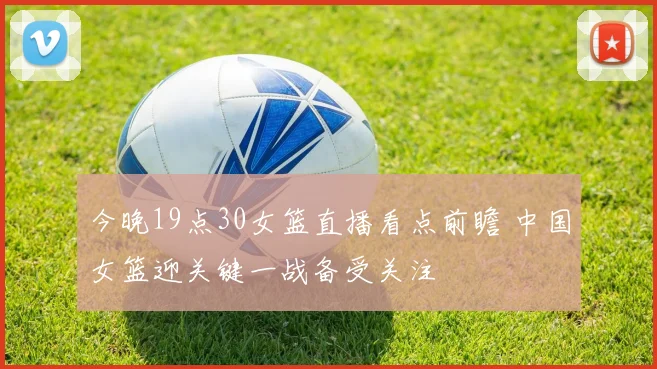今晚19点30女篮直播看点前瞻 中国女篮迎关键一战备受关注