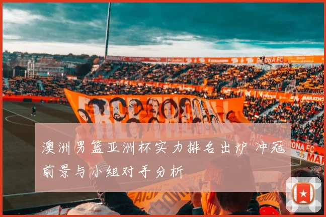 澳洲男篮亚洲杯实力排名出炉 冲冠前景与小组对手分析