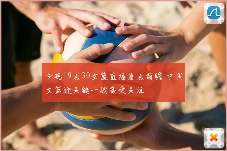 今晚19点30女篮直播看点前瞻 中国女篮迎关键一战备受关注