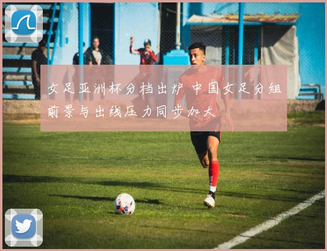 女足亚洲杯分档出炉 中国女足分组前景与出线压力同步加大