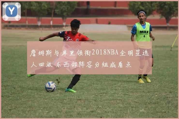 詹姆斯与库里领衔2018NBA全明星选人回放 东西部阵容分组成看点
