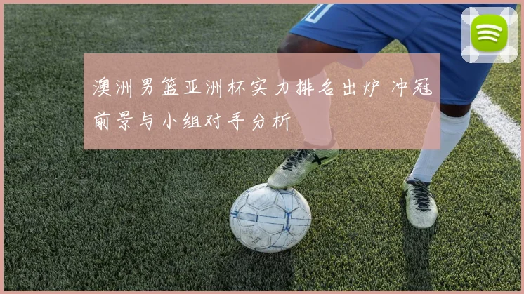 澳洲男篮亚洲杯实力排名出炉 冲冠前景与小组对手分析