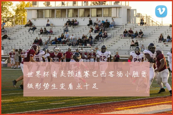 世界杯南美预选赛巴西客场小胜晋级形势生变看点十足