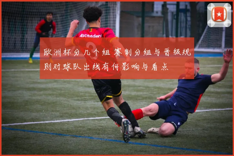 欧洲杯分几个组 赛制分组与晋级规则对球队出线有何影响与看点