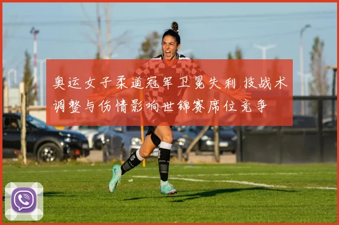 奥运女子柔道冠军卫冕失利 技战术调整与伤情影响世锦赛席位竞争