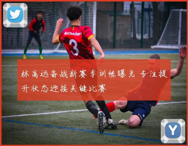 林高远备战新赛季训练曝光 专注提升状态迎接关键比赛