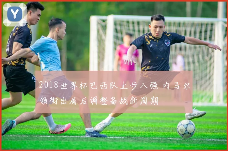 2018世界杯巴西队止步八强 内马尔领衔出局后调整备战新周期