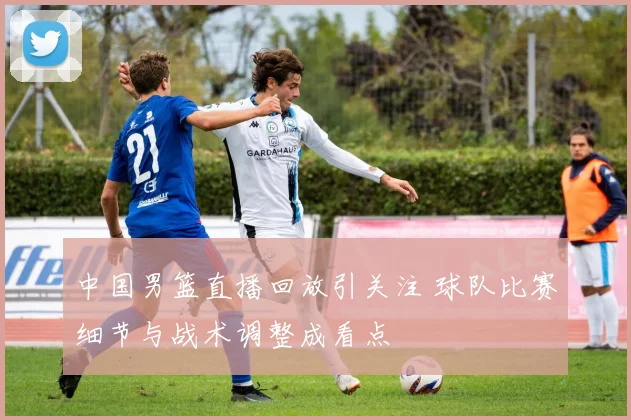 中国男篮直播回放引关注 球队比赛细节与战术调整成看点