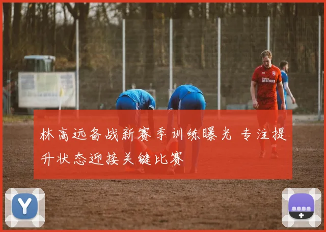 林高远备战新赛季训练曝光 专注提升状态迎接关键比赛