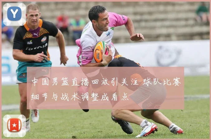 中国男篮直播回放引关注 球队比赛细节与战术调整成看点