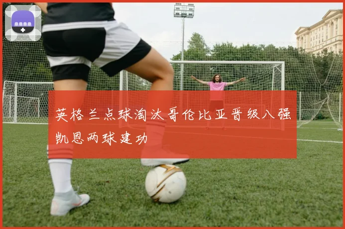 英格兰点球淘汰哥伦比亚晋级八强凯恩两球建功