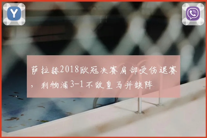 萨拉赫2018欧冠决赛肩部受伤退赛，利物浦3-1不敌皇马并缺阵