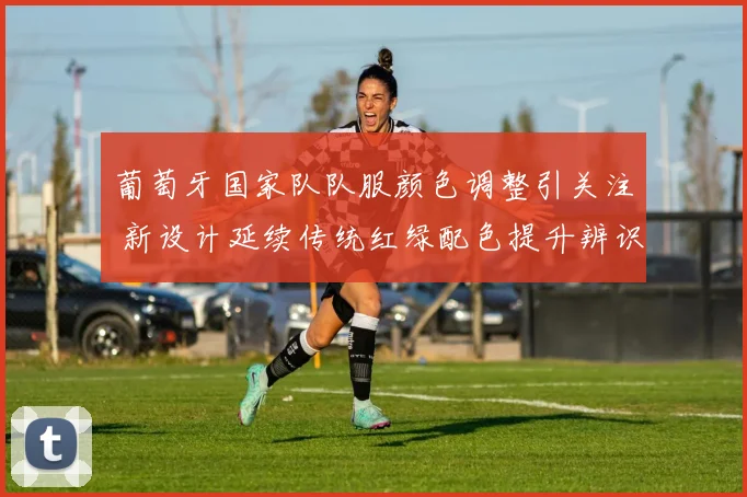葡萄牙国家队队服颜色调整引关注 新设计延续传统红绿配色提升辨识度