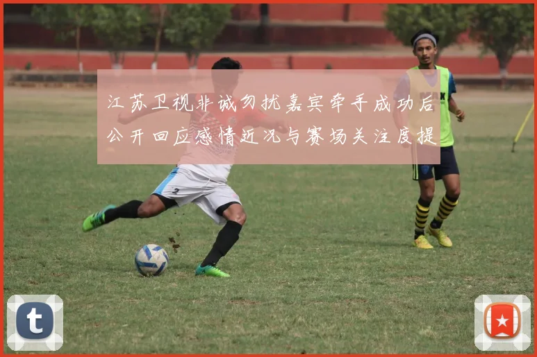 江苏卫视非诚勿扰嘉宾牵手成功后公开回应感情近况与赛场关注度提升