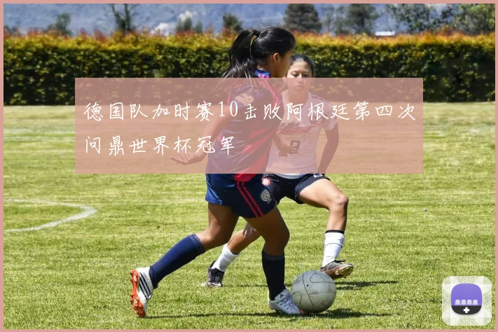 德国队加时赛10击败阿根廷第四次问鼎世界杯冠军