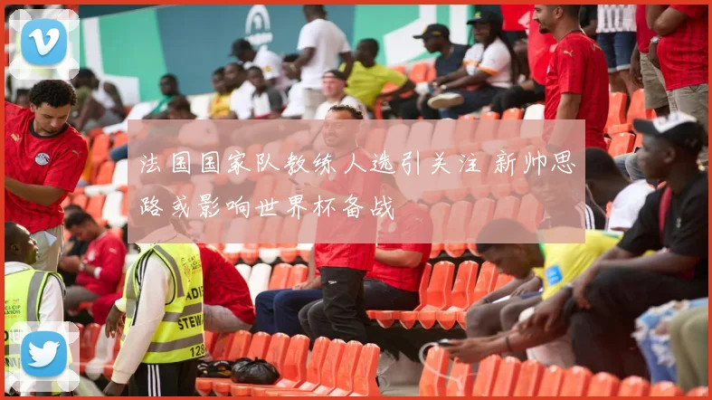 法国国家队教练人选引关注 新帅思路或影响世界杯备战