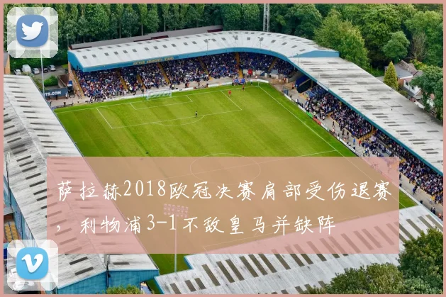 萨拉赫2018欧冠决赛肩部受伤退赛，利物浦3-1不敌皇马并缺阵