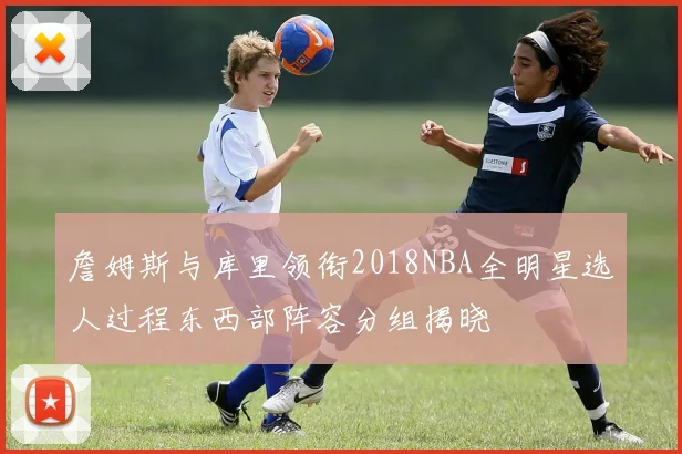 詹姆斯与库里领衔2018NBA全明星选人过程东西部阵容分组揭晓
