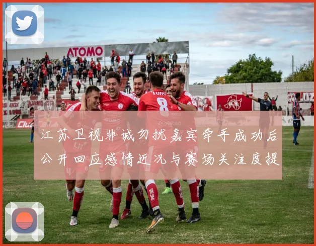 江苏卫视非诚勿扰嘉宾牵手成功后公开回应感情近况与赛场关注度提升