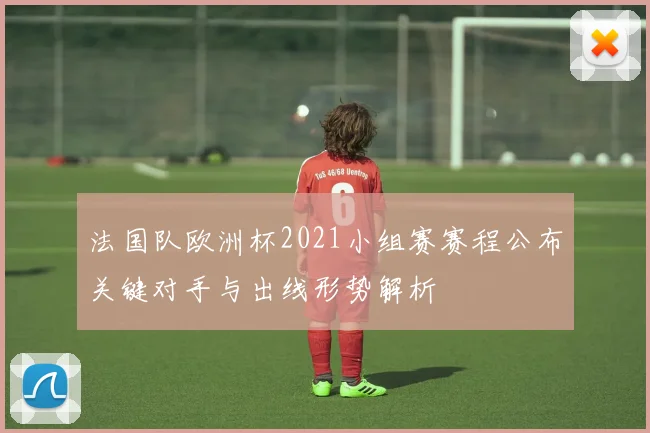 法国队欧洲杯2021小组赛赛程公布关键对手与出线形势解析